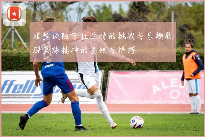 追梦谈防守杜兰特的挑战与乐趣展现篮球精神的坚韧与拼搏