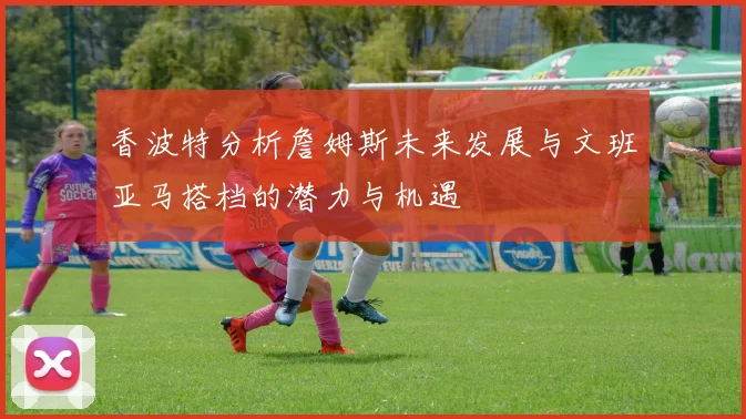 香波特分析詹姆斯未来发展与文班亚马搭档的潜力与机遇