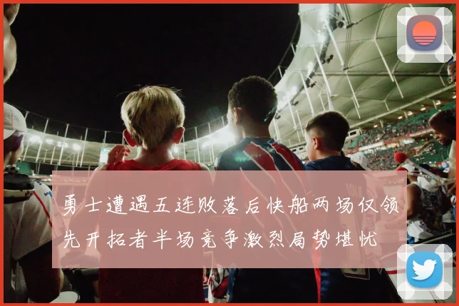 勇士遭遇五连败落后快船两场仅领先开拓者半场竞争激烈局势堪忧