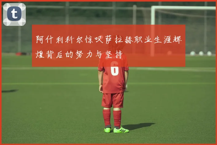 阿什利科尔惊叹萨拉赫职业生涯辉煌背后的努力与坚持