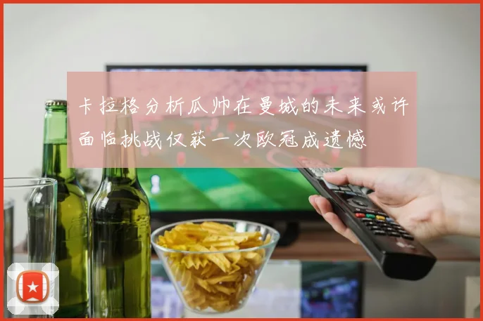 卡拉格分析瓜帅在曼城的未来或许面临挑战仅获一次欧冠成遗憾