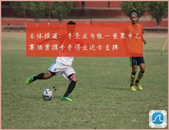 东体报道：李圣龙与张一重聚中乙赛场曾携手夺得全运会金牌