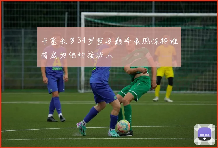 卡塞米罗34岁重返巅峰表现惊艳谁将成为他的接班人