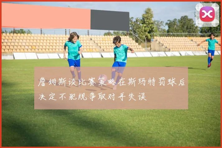 詹姆斯谈比赛策略在斯玛特罚球后决定不犯规争取对手失误