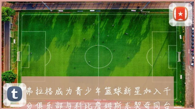 弗拉格成为青少年篮球新星加入千分俱乐部与科比詹姆斯东契奇同台竞技