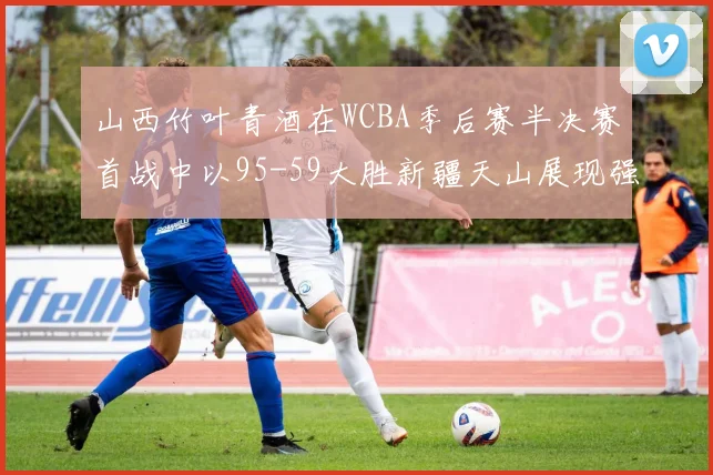 山西竹叶青酒在WCBA季后赛半决赛首战中以95-59大胜新疆天山展现强劲实力