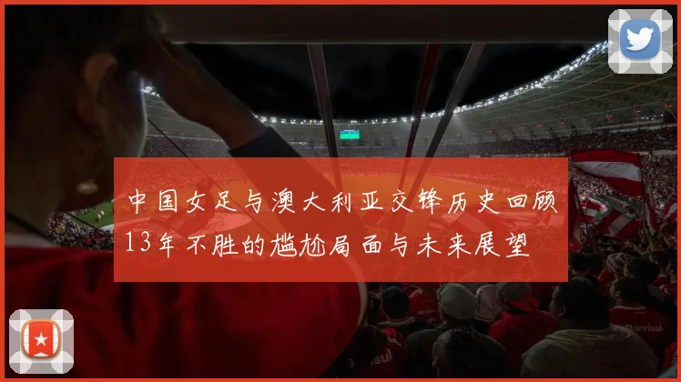 中国女足与澳大利亚交锋历史回顾13年不胜的尴尬局面与未来展望