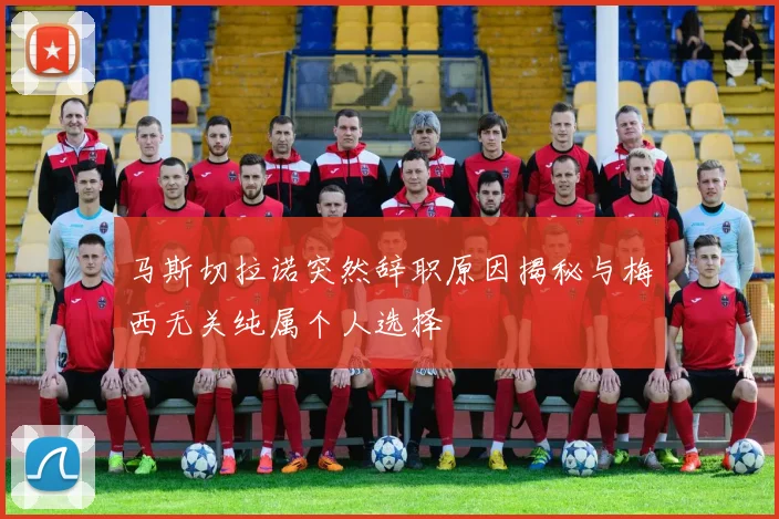 马斯切拉诺突然辞职原因揭秘与梅西无关纯属个人选择