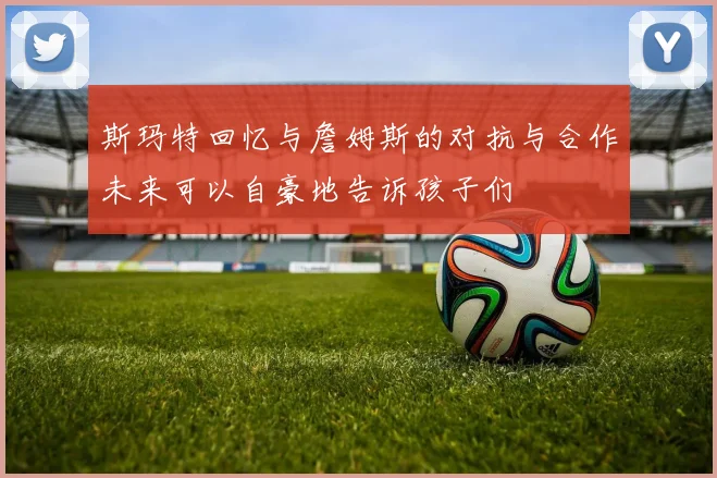 斯玛特回忆与詹姆斯的对抗与合作未来可以自豪地告诉孩子们