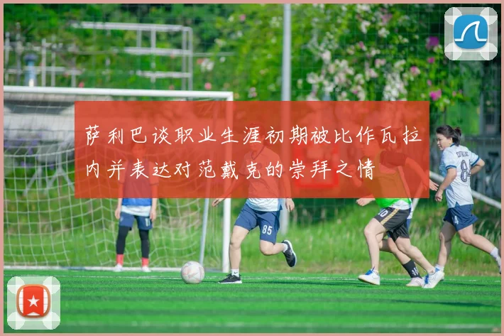 萨利巴谈职业生涯初期被比作瓦拉内并表达对范戴克的崇拜之情