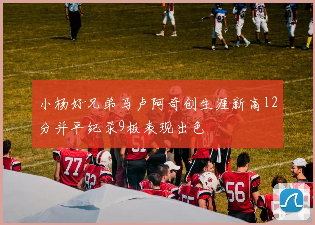 小杨好兄弟马卢阿奇创生涯新高12分并平纪录9板表现出色