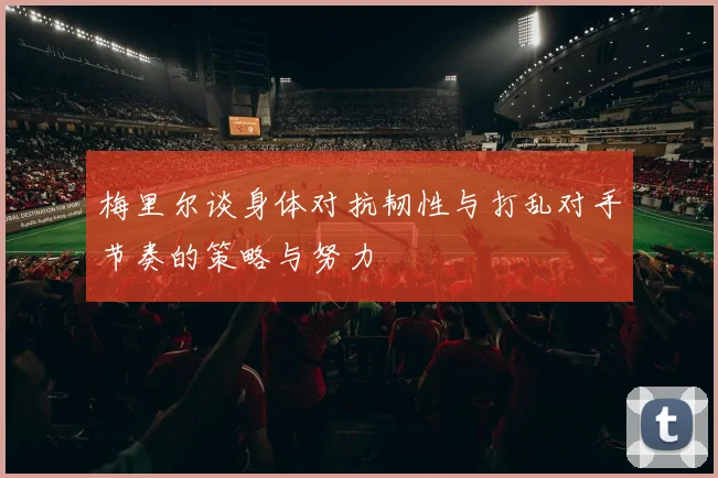 梅里尔谈身体对抗韧性与打乱对手节奏的策略与努力