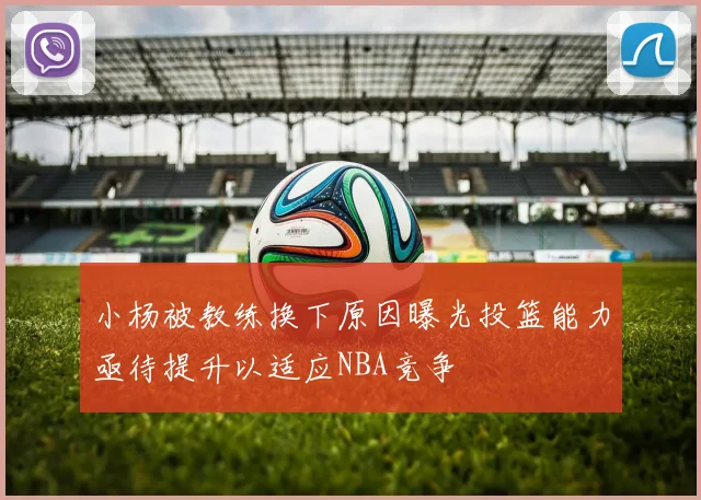 小杨被教练换下原因曝光投篮能力亟待提升以适应NBA竞争