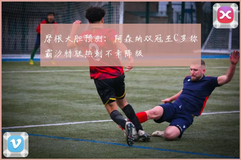 摩根大胆预测：阿森纳双冠王C罗称霸沙特联热刺不幸降级