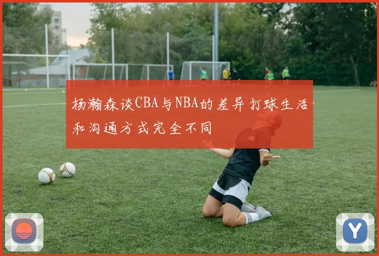 杨瀚森谈CBA与NBA的差异打球生活和沟通方式完全不同