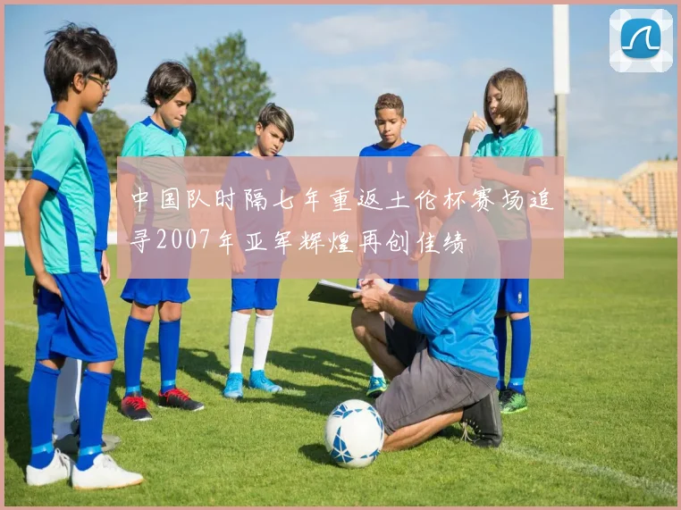 中国队时隔七年重返土伦杯赛场追寻2007年亚军辉煌再创佳绩