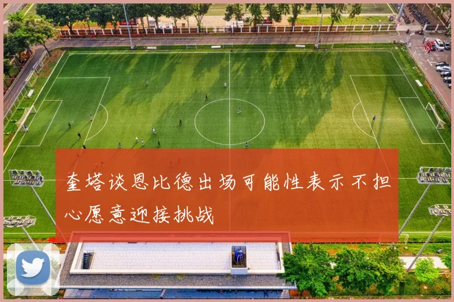 奎塔谈恩比德出场可能性表示不担心愿意迎接挑战